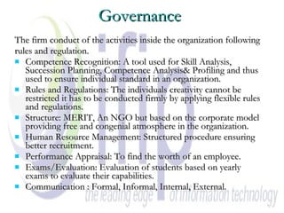 Governance The firm conduct of the activities inside the organization following  rules and regulation. Competence Recognition: A tool used for Skill Analysis, Succession Planning, Competence Analysis& Profiling and thus used to ensure individual standard in an organization. Rules and Regulations: The individuals creativity cannot be restricted it has to be conducted firmly by applying flexible rules and regulations. Structure: MERIT, An NGO but based on the corporate model providing free and congenial atmosphere in the organization. Human Resource Management: Structured procedure ensuring better recruitment. Performance Appraisal: To find the worth of an employee.  Exams/Evaluation: Evaluation of students based on yearly exams to evaluate their capabilities. Communication : Formal, Informal, Internal, External. 