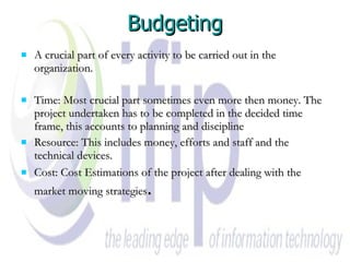 Budgeting A crucial part of every activity to be carried out in the organization. Time: Most crucial part sometimes even more then money. The project undertaken has to be completed in the decided time frame, this accounts to planning and discipline  Resource: This includes money, efforts and staff and the technical devices.  Cost: Cost Estimations of the project after dealing with the market moving strategies . 