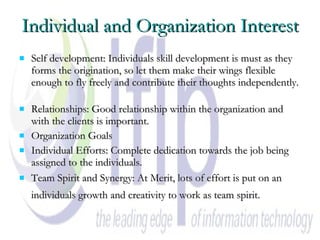 Individual and Organization Interest Self development: Individuals skill development is must as they forms the origination, so let them make their wings flexible enough to fly freely and contribute their thoughts independently.  Relationships: Good relationship within the organization and with the clients is important.  Organization Goals  Individual Efforts: Complete dedication towards the job being assigned to the individuals.  Team Spirit and Synergy: At Merit, lots of effort is put on an individuals growth and creativity to work as team spirit.   