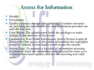 Access for Information   Security Governance  Quality assurance through data gathering: Countless resources are providing the information but vital information providers are only the few ones.  Copy Rights: The administrator holds the privileges to make changes in the database of the system  Limitation to Non-Public Information Access/System Logins & Passwords: Only access to the public information else copyrights would be violated. System logins would ensure the security System Logs:   To maintain a log table of information accessing members to check the information most accessed by users so as to ensure them latest updates and also the accessing non-valid users.  