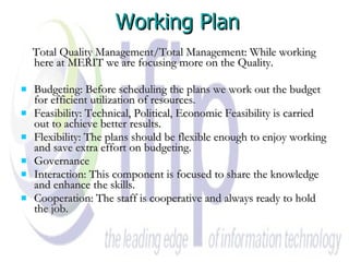 Working Plan Total Quality Management/Total Management: While working here at MERIT we are focusing more on the Quality. Budgeting: Before scheduling the plans we work out the budget for efficient utilization of resources. Feasibility: Technical, Political, Economic Feasibility is carried out to achieve better results. Flexibility: The plans should be flexible enough to enjoy working and save extra effort on budgeting. Governance Interaction: This component is focused to share the knowledge and enhance the skills. Cooperation: The staff is cooperative and always ready to hold the job. 
