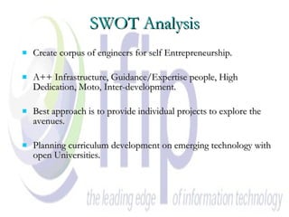 SWOT Analysis Create corpus of engineers for self Entrepreneurship. A++ Infrastructure, Guidance/Expertise people, High Dedication, Moto, Inter-development. Best approach is to provide individual projects to explore the avenues.  Planning curriculum development on emerging technology with open Universities. 