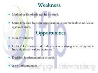 Weakness Marketing Emphasis can be inspired. Some time one feels the organization is too meticulous on Value system/Ethics .   Opportunities Non Profitability Links in Government & Industry is very strong since everyone in India & abroad values expertise Decision implementation is quick A++ Infrastructure 