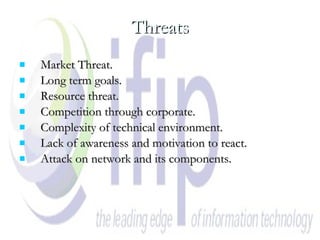 Threats Market Threat. Long term goals. Resource threat. Competition through corporate. Complexity of technical environment. Lack of awareness and motivation to react. Attack on network and its components. 