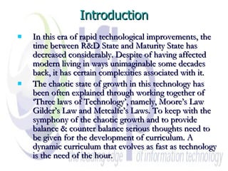 Introduction In this era of rapid technological improvements, the time between R&D State and Maturity State has decreased considerably. Despite of having affected modern living in ways unimaginable some decades back, it has certain complexities associated with it.  The chaotic state of growth in this technology has been often explained through working together of ‘Three laws of Technology’, namely, Moore’s Law Gilder’s Law and Metcalfe’s Laws. To keep with the symphony of the chaotic growth and to provide balance & counter balance serious thoughts need to be given for the development of curriculum. A dynamic curriculum that evolves as fast as technology is the need of the hour. 