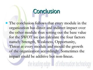 Conclusion The conclusion follows that every module in the organization has direct and indirect impact over the other module thus setting out the base value for the SWOT we can calculate the four factors namely Strength, Weakness, Opportunity, Threat at every module and mould the growth of the organization accordingly. Sometimes the impact could be additive but non-linear . 