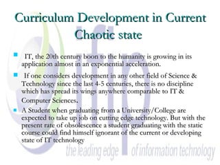Curriculum Development in Current Chaotic state   IT, the 20th century boon to the humanity is growing in its application almost in an exponential acceleration. If one considers development in any other field of Science & Technology since the last 4-5 centuries, there is no discipline which has spread its wings anywhere comparable to IT & Computer Sciences . A Student when graduating from a University/College are expected to take up job on cutting edge technology. But with the present rate of obsolescence a student graduating with the static course could find himself ignorant of the current or developing state of IT technology  