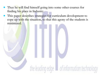Thus he will find himself going into some other courses for finding his place in Industry. This paper describes strategies for curriculum development to cope up with the situation, so that this agony of the students is minimized. 
