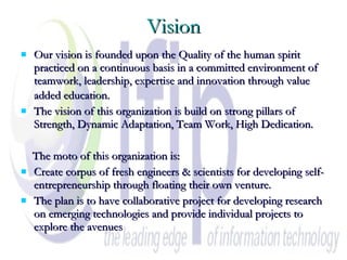 Vision Our vision is founded upon the Quality of the human spirit practiced on a continuous basis in a committed environment of teamwork, leadership, expertise and innovation through value added education.   The vision of this organization is build on strong pillars of Strength, Dynamic Adaptation, Team Work, High Dedication. The moto of this organization is: Create corpus of fresh engineers & scientists for developing self- entrepreneurship through floating their own venture. The plan is to have collaborative project for developing research on emerging technologies and provide individual projects to explore the avenues  