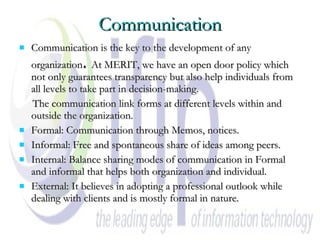 Communication Communication is the key to the development of any organization .  At MERIT, we have an open door policy which not only guarantees transparency but also help individuals from all levels to take part in decision-making. The communication link forms at different levels within and outside the organization. Formal: Communication through Memos, notices. Informal: Free and spontaneous share of ideas among peers.  Internal: Balance sharing modes of communication in Formal and informal that helps both organization and individual.  External: It believes in adopting a professional outlook while dealing with clients and is mostly formal in nature.  