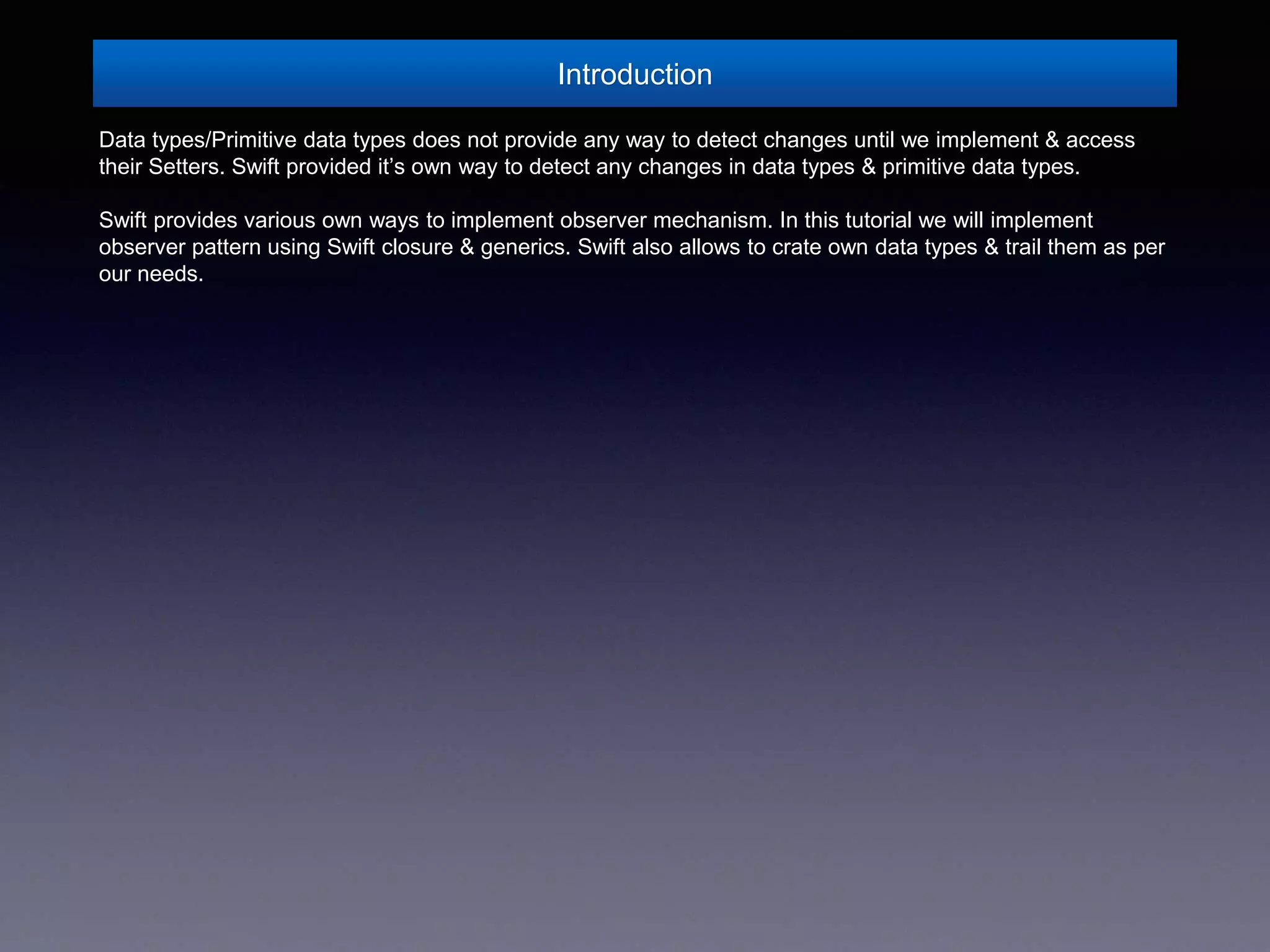 Introduction
Data types/Primitive data types does not provide any way to detect changes until we implement & access
their Setters. Swift provided it’s own way to detect any changes in data types & primitive data types.
Swift provides various own ways to implement observer mechanism. In this tutorial we will implement
observer pattern using Swift closure & generics. Swift also allows to crate own data types & trail them as per
our needs.
 