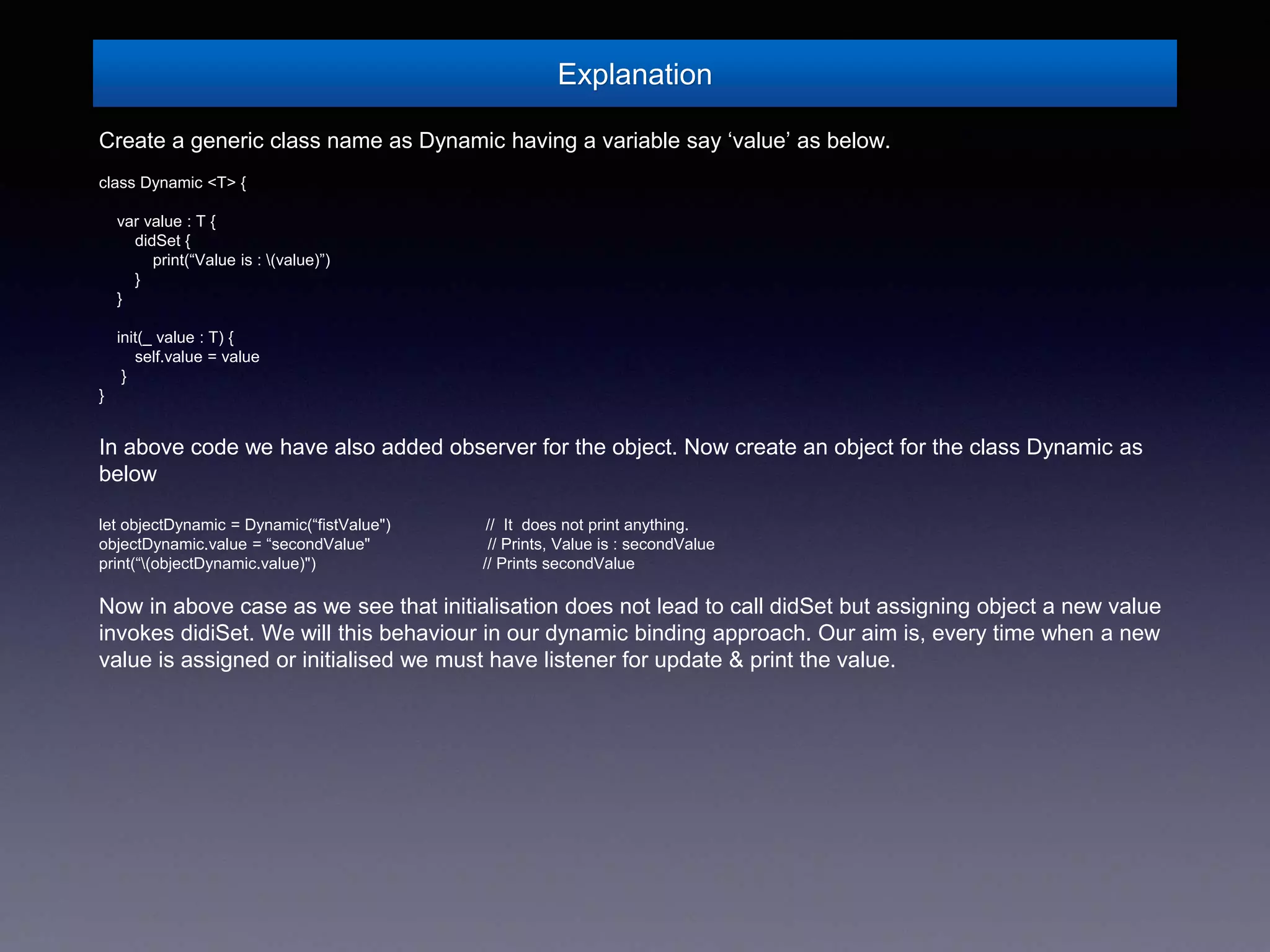 Explanation
Create a generic class name as Dynamic having a variable say ‘value’ as below.
class Dynamic <T> {
var value : T {
didSet {
print(“Value is : (value)”)
}
}
init(_ value : T) {
self.value = value
}
}
In above code we have also added observer for the object. Now create an object for the class Dynamic as
below
let objectDynamic = Dynamic(“fistValue") // It does not print anything.
objectDynamic.value = “secondValue" // Prints, Value is : secondValue
print(“(objectDynamic.value)") // Prints secondValue
Now in above case as we see that initialisation does not lead to call didSet but assigning object a new value
invokes didiSet. We will this behaviour in our dynamic binding approach. Our aim is, every time when a new
value is assigned or initialised we must have listener for update & print the value.
 
