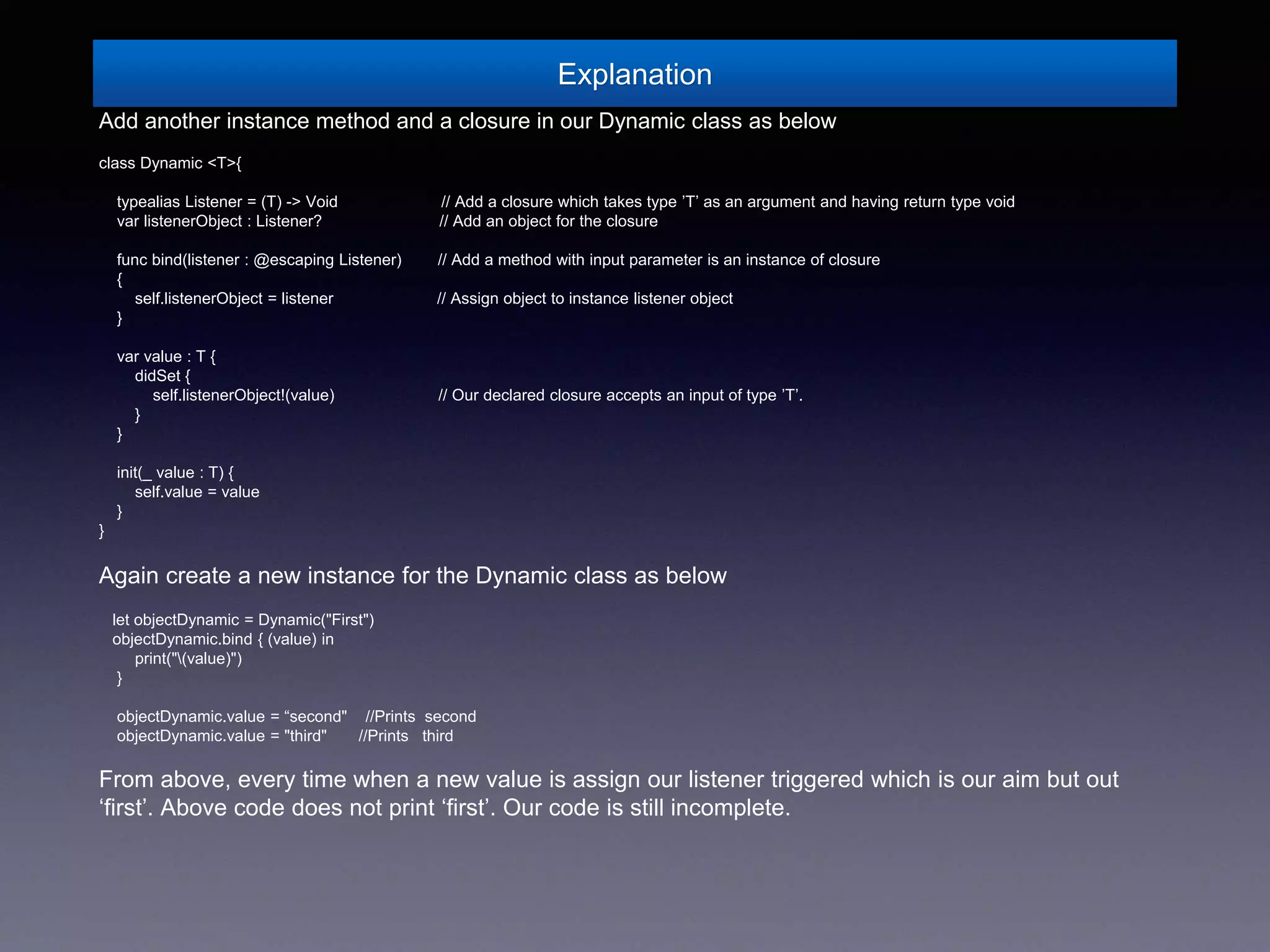 Explanation
Add another instance method and a closure in our Dynamic class as below
class Dynamic <T>{
typealias Listener = (T) -> Void // Add a closure which takes type ’T’ as an argument and having return type void
var listenerObject : Listener? // Add an object for the closure
func bind(listener : @escaping Listener) // Add a method with input parameter is an instance of closure
{
self.listenerObject = listener // Assign object to instance listener object
}
var value : T {
didSet {
self.listenerObject!(value) // Our declared closure accepts an input of type ’T’.
}
}
init(_ value : T) {
self.value = value
}
}
Again create a new instance for the Dynamic class as below
let objectDynamic = Dynamic("First")
objectDynamic.bind { (value) in
print("(value)")
}
objectDynamic.value = “second" //Prints second
objectDynamic.value = "third" //Prints third
From above, every time when a new value is assign our listener triggered which is our aim but out
‘first’. Above code does not print ‘first’. Our code is still incomplete.
 