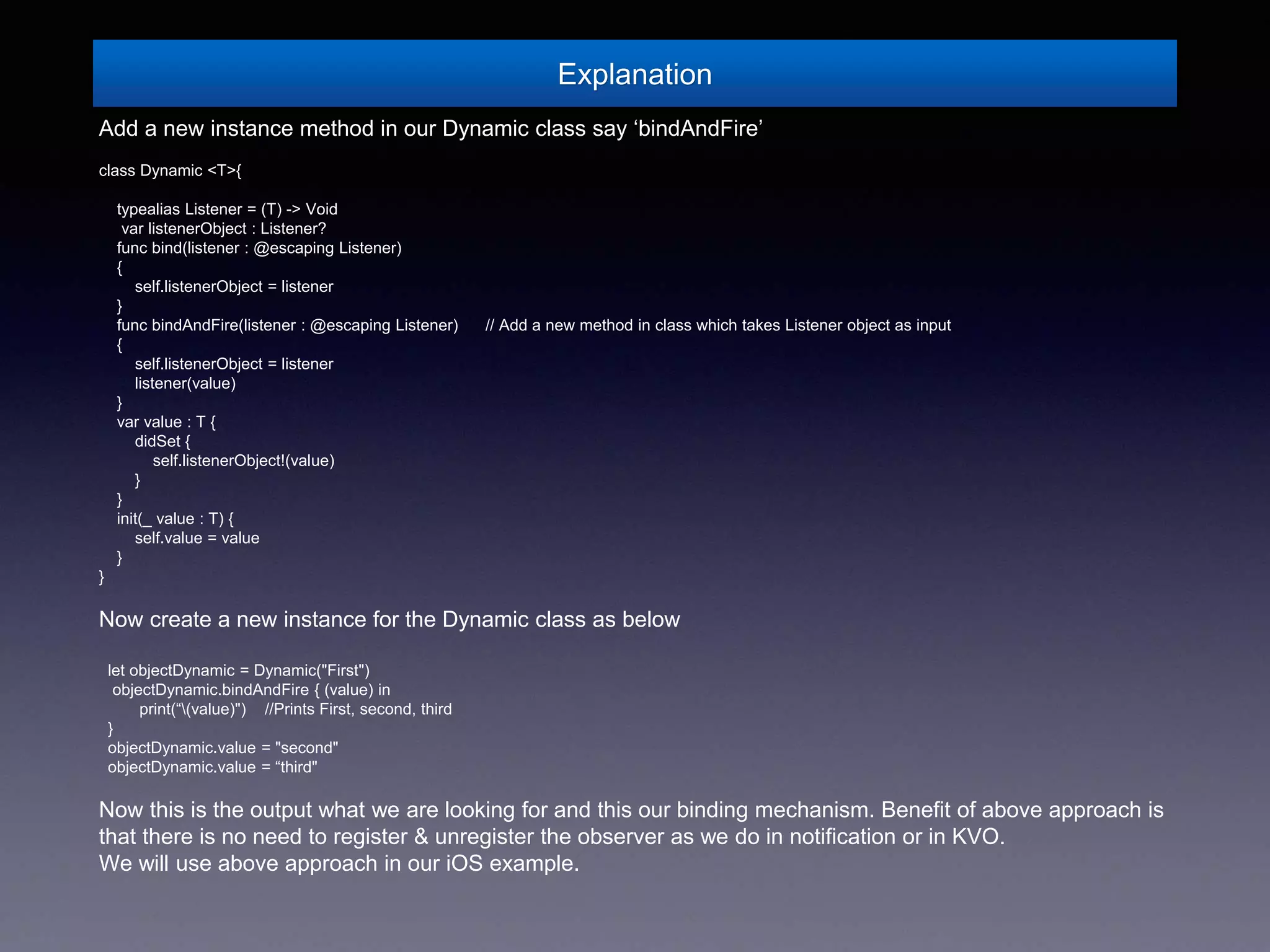 Explanation
Add a new instance method in our Dynamic class say ‘bindAndFire’
class Dynamic <T>{
typealias Listener = (T) -> Void
var listenerObject : Listener?
func bind(listener : @escaping Listener)
{
self.listenerObject = listener
}
func bindAndFire(listener : @escaping Listener) // Add a new method in class which takes Listener object as input
{
self.listenerObject = listener
listener(value)
}
var value : T {
didSet {
self.listenerObject!(value)
}
}
init(_ value : T) {
self.value = value
}
}
Now create a new instance for the Dynamic class as below
let objectDynamic = Dynamic("First")
objectDynamic.bindAndFire { (value) in
print(“(value)") //Prints First, second, third
}
objectDynamic.value = "second"
objectDynamic.value = “third"
Now this is the output what we are looking for and this our binding mechanism. Benefit of above approach is
that there is no need to register & unregister the observer as we do in notification or in KVO.
We will use above approach in our iOS example.
 