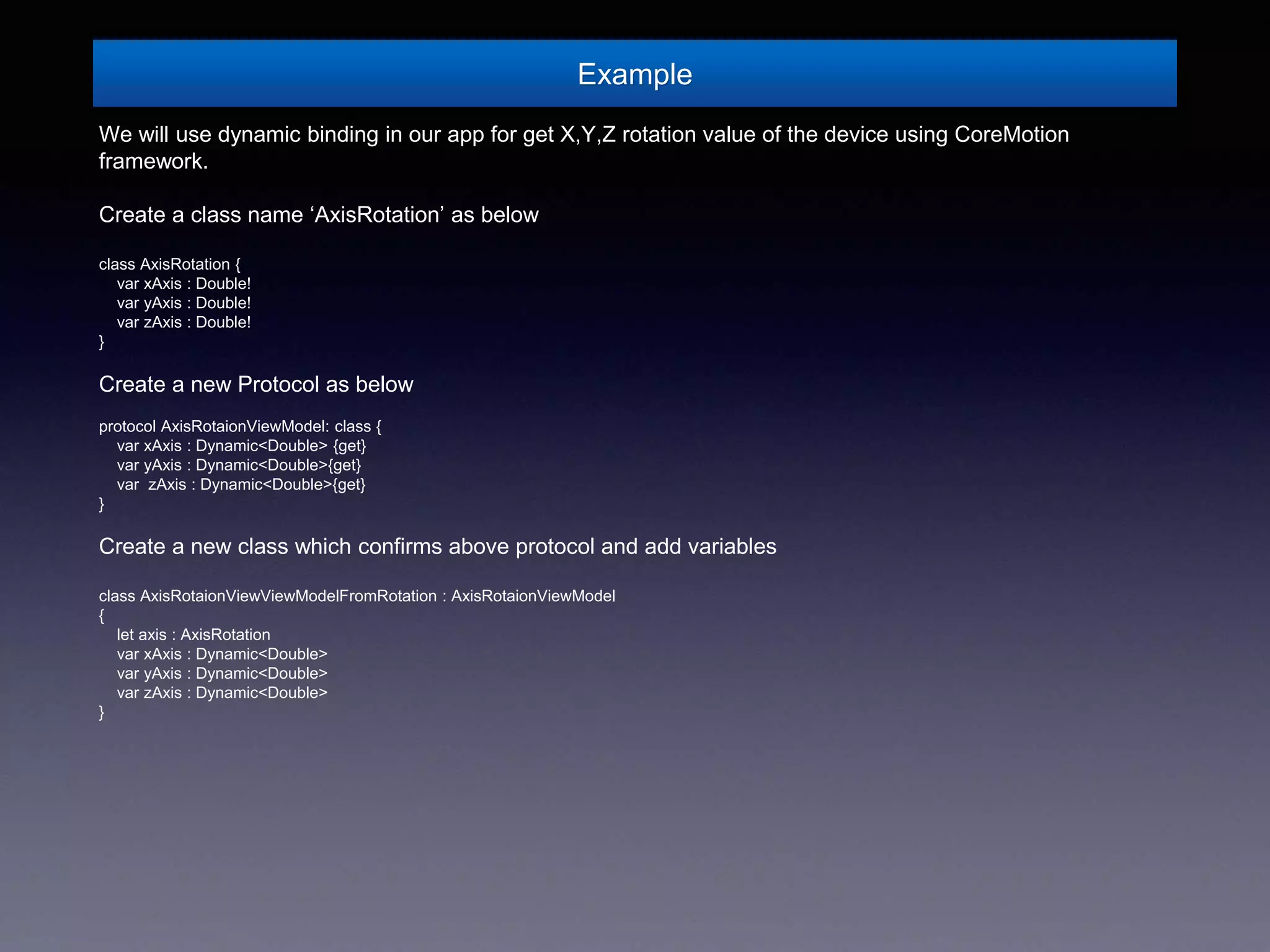 Example
We will use dynamic binding in our app for get X,Y,Z rotation value of the device using CoreMotion
framework.
Create a class name ‘AxisRotation’ as below
class AxisRotation {
var xAxis : Double!
var yAxis : Double!
var zAxis : Double!
}
Create a new Protocol as below
protocol AxisRotaionViewModel: class {
var xAxis : Dynamic<Double> {get}
var yAxis : Dynamic<Double>{get}
var zAxis : Dynamic<Double>{get}
}
Create a new class which confirms above protocol and add variables
class AxisRotaionViewViewModelFromRotation : AxisRotaionViewModel
{
let axis : AxisRotation
var xAxis : Dynamic<Double>
var yAxis : Dynamic<Double>
var zAxis : Dynamic<Double>
}
 