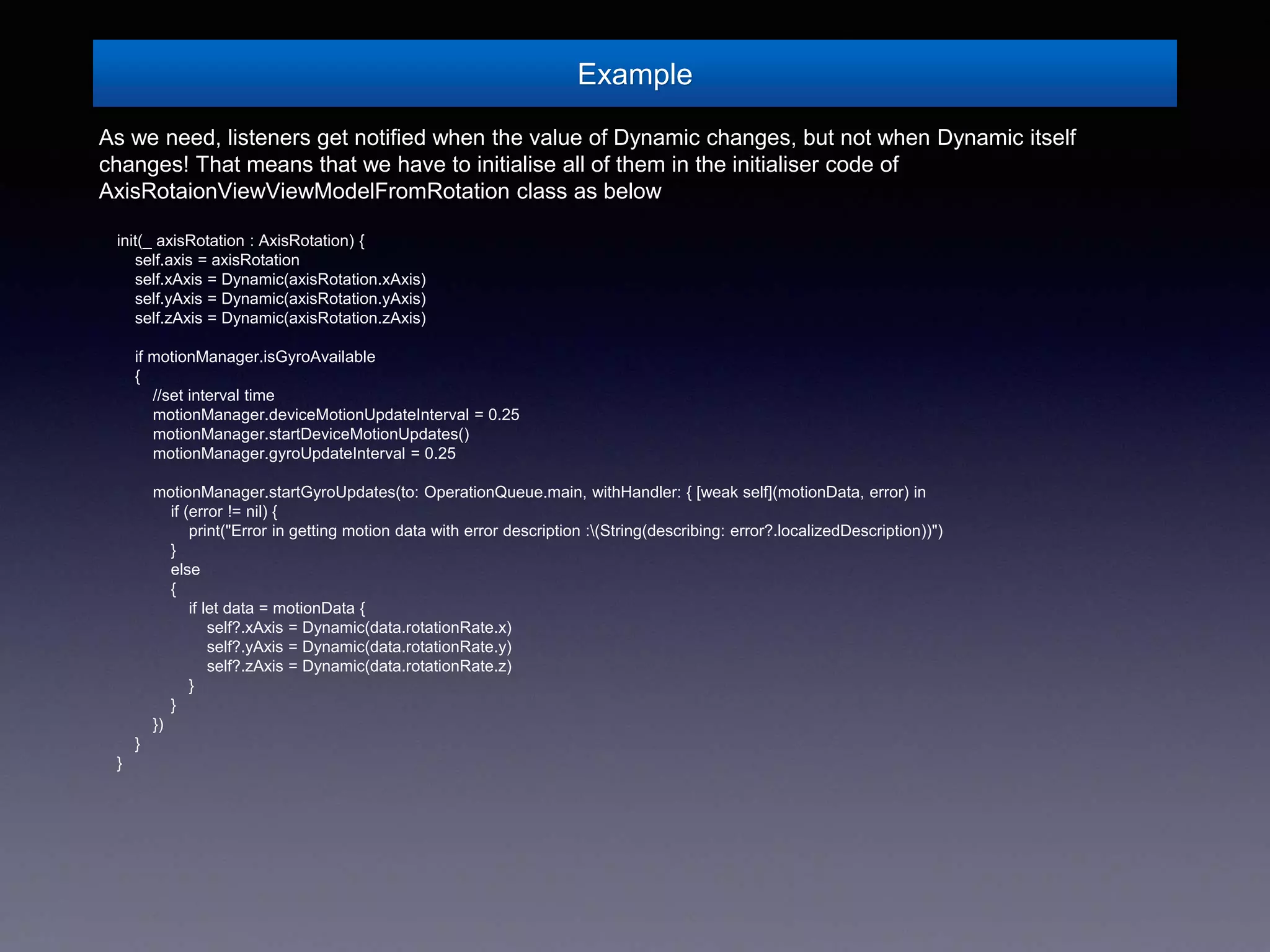 Example
As we need, listeners get notified when the value of Dynamic changes, but not when Dynamic itself
changes! That means that we have to initialise all of them in the initialiser code of
AxisRotaionViewViewModelFromRotation class as below
init(_ axisRotation : AxisRotation) {
self.axis = axisRotation
self.xAxis = Dynamic(axisRotation.xAxis)
self.yAxis = Dynamic(axisRotation.yAxis)
self.zAxis = Dynamic(axisRotation.zAxis)
if motionManager.isGyroAvailable
{
//set interval time
motionManager.deviceMotionUpdateInterval = 0.25
motionManager.startDeviceMotionUpdates()
motionManager.gyroUpdateInterval = 0.25
motionManager.startGyroUpdates(to: OperationQueue.main, withHandler: { [weak self](motionData, error) in
if (error != nil) {
print("Error in getting motion data with error description :(String(describing: error?.localizedDescription))")
}
else
{
if let data = motionData {
self?.xAxis = Dynamic(data.rotationRate.x)
self?.yAxis = Dynamic(data.rotationRate.y)
self?.zAxis = Dynamic(data.rotationRate.z)
}
}
})
}
}
 