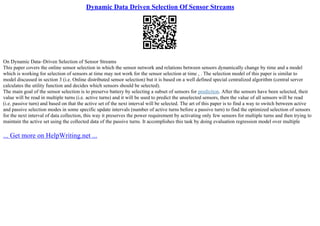 Dynamic Data Driven Selection Of Sensor Streams
On Dynamic Data–Driven Selection of Sensor Streams
This paper covers the online sensor selection in which the sensor network and relations between sensors dynamically change by time and a model
which is working for selection of sensors at time may not work for the sensor selection at time , . The selection model of this paper is similar to
model discussed in section 3 (i.e. Online distributed sensor selection) but it is based on a well defined special centralized algorithm (central server
calculates the utility function and decides which sensors should be selected).
The main goal of the sensor selection is to preserve battery by selecting a subset of sensors for prediction. After the sensors have been selected, their
value will be read in multiple turns (i.e. active turns) and it will be used to predict the unselected sensors, then the value of all sensors will be read
(i.e. passive turn) and based on that the active set of the next interval will be selected. The art of this paper is to find a way to switch between active
and passive selection modes in some specific update intervals (number of active turns before a passive turn) to find the optimized selection of sensors
for the next interval of data collection, this way it preserves the power requirement by activating only few sensors for multiple turns and then trying to
maintain the active set using the collected data of the passive turns. It accomplishes this task by doing evaluation regression model over multiple
... Get more on HelpWriting.net ...
 