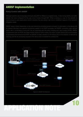 ANDSF Implementation
Policy Control with ANDSF

Although operators are increasingly looking at using WiFi for ofﬂoad in congested areas, it risks losing visibility over trafﬁc
policies that were conﬁgured for the user once it routes through WiFi. What is lacking is a way for the network to
communicate to users (applications and/or websites they are using) a real-time or predicted measure of the network’s
congestion levels.


ANDSF keeps a direct relationship to the core network by providing dynamic provision of information to the device (UE)
for network discovery and selection procedures related to non-3GPP accesses; the ANDSF connection client can pull
and/or with a combination of pull-push may be supported with the policy charging and rules function (PCRF). ANDSF
complements both the PCRF and Deep Packet Inspection (DPI) module. By means of direct device (UE) communication
at applications level towards the PCRF, the ANDSF provides indication to the device (UE) on the selection of network by
reducing over the air processing required in the device (UE) to establish the wireless link.




                             Connection                        Policy Control
                            Manager Server                         Server
                                                                                                          Application
       Pull relevant
                                                                                                            Server
       connection policy,
       cell-ID, time


                                                                                                         Subscriber
                                   Push policy decision                                                database server
                                   based on location, subscriber
                                   entitlement, application type



      ANDSF client in CM                           GGSN / PDSN                             Internet




                                       3GPP Access
                                                             3G Network

                                                                                     WAG




                                                              Non-3GPP Access




                                                  Figure 5: ANDSF Architecture




                                                                                                                      10
APPLICATION NOTE
 