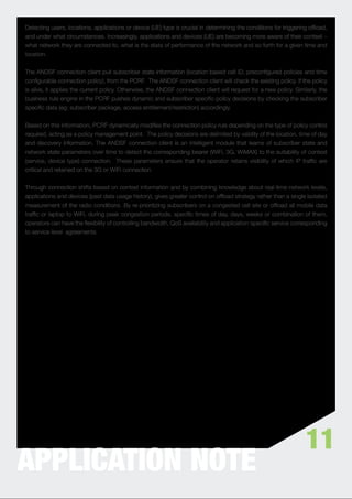 Detecting users, locations, applications or device (UE) type is crucial in determining the conditions for triggering ofﬂoad,
and under what circumstances. Increasingly, applications and devices (UE) are becoming more aware of their context –
what network they are connected to, what is the state of performance of the network and so forth for a given time and
location.


The ANDSF connection client pull subscriber state information (location based cell ID, preconﬁgured policies and time
conﬁgurable connection policy), from the PCRF. The ANDSF connection client will check the existing policy. If the policy
is alive, it applies the current policy. Otherwise, the ANDSF connection client will request for a new policy. Similarly, the
business rule engine in the PCRF pushes dynamic and subscriber speciﬁc policy decisions by checking the subscriber
speciﬁc data (eg: subscriber package, access entitlement/restriction) accordingly.


Based on this information, PCRF dynamically modiﬁes the connection policy rule depending on the type of policy control
required, acting as a policy management point. The policy decisions are delimited by validity of the location, time of day
and discovery information. The ANDSF connection client is an intelligent module that learns of subscriber state and
network state parameters over time to detect the corresponding bearer (WiFi, 3G, WiMAX) to the suitability of context
(service, device type) connection. These parameters ensure that the operator retains visibility of which IP trafﬁc are
critical and retained on the 3G or WiFi connection.


Through connection shifts based on context information and by combining knowledge about real-time network levels,
applications and devices (past data usage history), gives greater control on ofﬂoad strategy rather than a single isolated
measurement of the radio conditions. By re-prioritizing subscribers on a congested cell site or ofﬂoad all mobile data
trafﬁc or laptop to WiFi, during peak congestion periods, speciﬁc times of day, days, weeks or combination of them,
operators can have the ﬂexibility of controlling bandwidth, QoS availability and application-speciﬁc service corresponding
to service level agreements.




                                                                                                                    11
APPLICATION NOTE
 