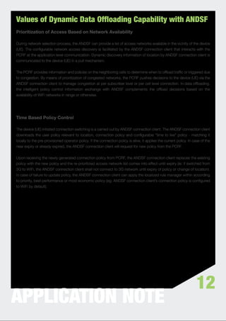 Values of Dynamic Data Offloading Capability with ANDSF
Prioritization of Access Based on Network Availability

During network selection process, the ANDSF can provide a list of access networks available in the vicinity of the device
(UE). The conﬁgurable network access discovery is facilitated by the ANDSF connection client that interacts with the
PCRF at the application level communication. Dynamic discovery information of location by ANDSF connection client is
communicated to the device (UE) in a pull mechanism.


The PCRF provides information and policies on the neighboring cells to determine when to ofﬂoad trafﬁc or triggered due
to congestion. By means of prioritization of congested networks, the PCRF pushes decisions to the device (UE) via the
ANDSF connection client to manage congestion at per subscriber level or per cell level connection. In data ofﬂoading,
the intelligent policy control information exchange with ANDSF complements the ofﬂoad decisions based on the
availability of WiFi networks in range or otherwise.




Time Based Policy Control

The device (UE) initiated connection switching is a carried out by ANDSF connection client. The ANDSF connection client
downloads the user policy relevant to location, connection policy and conﬁgurable “time to live” policy - matching it
locally to the pre-provisioned operator policy. If the connection policy is alive, it applies the current policy. In case of the
near expiry or already expired, the ANDSF connection client will request for new policy from the PCRF.


Upon receiving the newly generated connection policy from PCRF, the ANDSF connection client replaces the existing
policy with the new policy and the re-prioritized access network list comes into effect until expiry (ie: if switched from
3G to WiFi, the ANDSF connection client shall not connect to 3G network until expiry of policy or change of location).
In case of failure to update policy, the ANDSF connection client can apply the localized rule manager within according
to priority, best performance or most economic policy (eg: ANDSF connection client’s connection policy is conﬁgured
to WiFi by default).




                                                                                                                       12
APPLICATION NOTE
 
