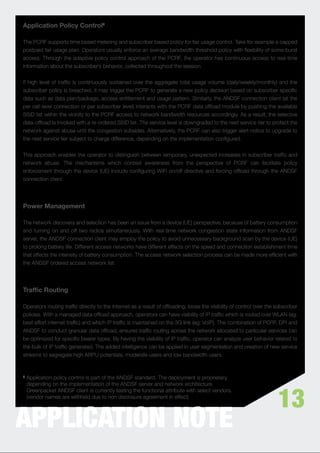 Application Policy Control5

The PCRF supports time based metering and subscriber based policy for fair usage control. Take for example a capped
postpaid fair usage plan. Operators usually enforce an average bandwidth threshold policy with ﬂexibility of some burst
access. Through the adaptive policy control approach of the PCRF, the operator has continuous access to real-time
information about the subscriber’s behavior, collected throughout the session.


If high level of trafﬁc is continuously sustained over the aggregate total usage volume (daily/weekly/monthly) and the
subscriber policy is breached, it may trigger the PCRF to generate a new policy decision based on subscriber speciﬁc
data such as data plan/package, access entitlement and usage pattern. Similarly, the ANDSF connection client (at the
per cell-level connection or per subscriber level) interacts with the PCRF data ofﬂoad module by pushing the available
SSID list within the vicinity to the PCRF access to network bandwidth resources accordingly. As a result, the selective
data-ofﬂoad is invoked with a re-ordered SSID list. The service level is downgraded to the next service tier to protect the
network against abuse until the congestion subsides. Alternatively, the PCRF can also trigger alert notice to upgrade to
the next service tier subject to charge difference, depending on the implementation conﬁgured.


This approach enables the operator to distinguish between temporary, unexpected increases in subscriber trafﬁc and
network abuse. The mechanisms which context awareness from the perspective of PCRF can facilitate policy
enforcement through the device (UE) include conﬁguring WiFi on/off directive and forcing ofﬂoad through the ANDSF
connection client.




Power Management

The network discovery and selection has been an issue from a device (UE) perspective, because of battery consumption
and turning on and off two radios simultaneously. With real-time network congestion state information from ANDSF
server, the ANDSF connection client may employ the policy to avoid unnecessary background scan by the device (UE)
to prolong battery life. Different access networks have different effects on the speed and connection establishment time
that affects the intensity of battery consumption. The access network selection process can be made more efﬁcient with
the ANDSF ordered access network list.




Trafﬁc Routing

Operators routing trafﬁc directly to the Internet as a result of ofﬂoading, loose the visibility of control over the subscriber
policies. With a managed data ofﬂoad approach, operators can have visibility of IP trafﬁc which is routed over WLAN (eg:
best effort internet trafﬁc) and which IP trafﬁc is maintained on the 3G link (eg: VoIP). The combination of PCRF, DPI and
ANDSF to conduct granular data ofﬂoad, ensures trafﬁc routing across the network allocated to particular services can
be optimized for speciﬁc bearer types. By having the visibility of IP trafﬁc, operator can analyze user behavior related to
the bulk of IP trafﬁc generated. The added intelligence can be applied in user segmentation and creation of new service
streams to segregate high ARPU potentials, moderate users and low bandwidth users.


5   Application policy control is part of the ANDSF standard. The deployment is proprietary,
    depending on the implementation of the ANDSF server and network architecture.


                                                                                                                      13
    Greenpacket ANDSF client is currently testing the functional attribute with select vendors.
    (vendor names are withheld due to non disclosure agreement in effect)




APPLICATION NOTE
 