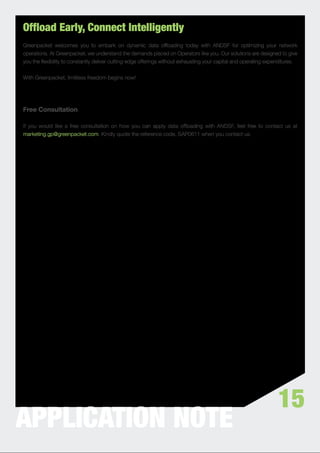 Offload Early, Connect Intelligently
Greenpacket welcomes you to embark on dynamic data ofﬂoading today with ANDSF for optimizing your network
operations. At Greenpacket, we understand the demands placed on Operators like you. Our solutions are designed to give
you the ﬂexibility to constantly deliver cutting-edge offerings without exhausting your capital and operating expenditures.


With Greenpacket, limitless freedom begins now!




Free Consultation

If you would like a free consultation on how you can apply data ofﬂoading with ANDSF, feel free to contact us at
marketing.gp@greenpacket.com. Kindly quote the reference code, SAP0611 when you contact us.




                                                                                                                  15
APPLICATION NOTE
 