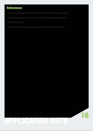 References
1. The Cisco® Visual Networking Index (VNI) Global Mobile Data Trafﬁc Forecast Update 2011.


2. The Role of Adaptive Policy Control and Smart Caps in Managing Mobile Data Growth.


3. 3GPP TS 23.402 V8.0


3. Bearer-aware policy management and charging, Disruptive Analysis, Dean Bubley.




                                                                                              16
APPLICATION NOTE
 