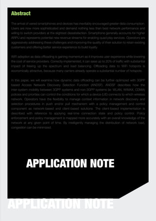 Abstract
The arrival of varied smartphones and devices has inevitably encouraged greater data consumption.
Users are now more sophisticated and demand nothing less than best network performance and
willing to switch providers at the slightest dissatisfaction. Smartphone generally accounts for higher
ARPU and represents potential new revenue streams for enabling quad play services. Operators are
aggressively addressing these challenges and improving the quality of their solution to retain existing
customers and offering better service experience to build loyalty.


WiFi adoption as data ofﬂoading is gaining momentum as it improves user experience while lowering
the cost of service providers. Correctly implemented, it can ease up to 20% of trafﬁc with substantial
impact of freeing up the spectrum and load balancing. Ofﬂoading data to WiFi hotspots is
economically attractive, because many carriers already operate a substantial number of hotspots.


In this paper, we will examine how dynamic data ofﬂoading can be further optimized with 3GPP
based Access Network Discovery Selection Function (ANDSF). ANDSF describes how the
inter-system mobility between 3GPP systems and non-3GPP systems (ie: WLAN, WiMAX, CDMA)
policies and priorities can control the conditions for which a device (UE) connects to which wireless
network. Operators have the ﬂexibility to manage context information in network discovery and
selection procedures in push and/or pull mechanism with a policy management and control
component as network-based and client-based solutions. The client-based implementation is
described with reference to applying real-time connection state and policy control. Policy
enforcement and policy management is mapped more accurately with an overall knowledge of the
network at any given point of time. By intelligently managing the distribution of network load,
congestion can be minimized.




           APPLICATION NOTE


APPLICATION NOTE
 