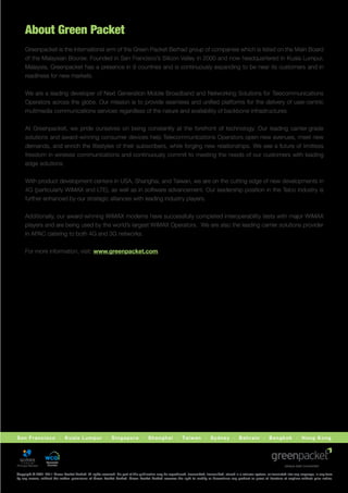 About Green Packet
     Greenpacket is the international arm of the Green Packet Berhad group of companies which is listed on the Main Board
     of the Malaysian Bourse. Founded in San Francisco’s Silicon Valley in 2000 and now headquartered in Kuala Lumpur,
     Malaysia, Greenpacket has a presence in 9 countries and is continuously expanding to be near its customers and in
     readiness for new markets.


     We are a leading developer of Next Generation Mobile Broadband and Networking Solutions for Telecommunications
     Operators across the globe. Our mission is to provide seamless and uniﬁed platforms for the delivery of user-centric
     multimedia communications services regardless of the nature and availability of backbone infrastructures.


     At Greenpacket, we pride ourselves on being constantly at the forefront of technology. Our leading carrier-grade
     solutions and award-winning consumer devices help Telecommunications Operators open new avenues, meet new
     demands, and enrich the lifestyles of their subscribers, while forging new relationships. We see a future of limitless
     freedom in wireless communications and continuously commit to meeting the needs of our customers with leading
     edge solutions.


     With product development centers in USA, Shanghai, and Taiwan, we are on the cutting edge of new developments in
     4G (particularly WiMAX and LTE), as well as in software advancement. Our leadership position in the Telco industry is
     further enhanced by our strategic alliances with leading industry players.


     Additionally, our award-winning WiMAX modems have successfully completed interoperability tests with major WiMAX
     players and are being used by the world’s largest WiMAX Operators. We are also the leading carrier solutions provider
     in APAC catering to both 4G and 3G networks.


     For more information, visit: www.greenpacket.com.




San Francisco · Kuala Lumpur · Singapore · Shanghai · Taiwan · Sydney · Bahrain · Bangkok · Hong Kong




                   Associate
                    Member


Copyright © 2001-2011 Green Packet Berhad. All rights reserved. No part of this publication may be reproduced, transmitted, transcribed, stored in a retrieval system, or translated into any language, in any form
by any means, without the written permission of Green Packet Berhad. Green Packet Berhad reserves the right to modify or discontinue any product or piece of literature at anytime without prior notice.
 