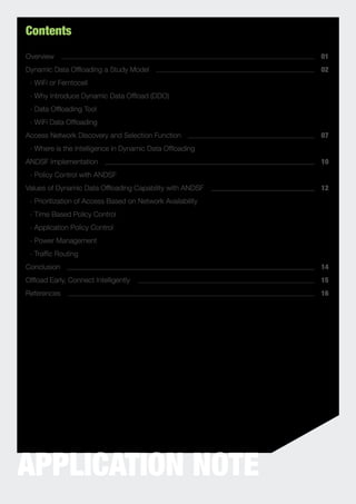 Contents
Overview                                                    01
Dynamic Data Ofﬂoading a Study Model                        02
 - WiFi or Femtocell
 - Why Introduce Dynamic Data Ofﬂoad (DDO)
 - Data Ofﬂoading Tool
 - WiFi Data Ofﬂoading
Access Network Discovery and Selection Function             07
 - Where is the Intelligence in Dynamic Data Ofﬂoading
ANDSF Implementation                                        10
 - Policy Control with ANDSF
Values of Dynamic Data Ofﬂoading Capability with ANDSF      12
 - Prioritization of Access Based on Network Availability
 - Time Based Policy Control
 - Application Policy Control
 - Power Management
 - Trafﬁc Routing
Conclusion                                                  14
Ofﬂoad Early, Connect Intelligently                         15
References                                                  16




APPLICATION NOTE
 