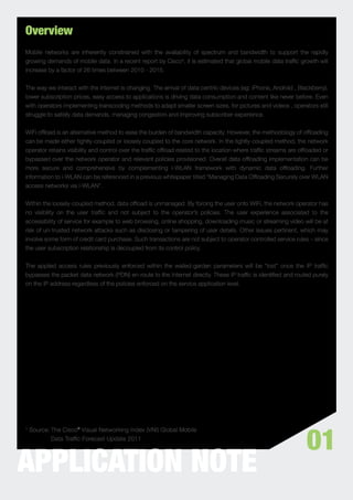 Overview
Mobile networks are inherently constrained with the availability of spectrum and bandwidth to support the rapidly
growing demands of mobile data. In a recent report by Cisco¹, it is estimated that global mobile data trafﬁc growth will
increase by a factor of 26 times between 2010 - 2015.


The way we interact with the internet is changing. The arrival of data-centric devices (eg: iPhone, Android , Blackberry),
lower subscription prices, easy access to applications is driving data consumption and content like never before. Even
with operators implementing transcoding methods to adapt smaller screen sizes, for pictures and videos , operators still
struggle to satisfy data demands, managing congestion and improving subscriber experience.


WiFi ofﬂoad is an alternative method to ease the burden of bandwidth capacity. However, the methodology of ofﬂoading
can be made either tightly-coupled or loosely coupled to the core network. In the tightly-coupled method, the network
operator retains visibility and control over the trafﬁc ofﬂoad related to the location where trafﬁc streams are ofﬂoaded or
bypassed over the network operator and relevant policies provisioned. Overall data ofﬂoading implementation can be
more secure and comprehensive by complementing i-WLAN framework with dynamic data ofﬂoading. Further
information to i-WLAN can be referenced in a previous whitepaper titled “Managing Data Ofﬂoading Securely over WLAN
access networks via I-WLAN”.


Within the loosely-coupled method, data ofﬂoad is unmanaged. By forcing the user onto WiFi, the network operator has
no visibility on the user trafﬁc and not subject to the operator’s policies. The user experience associated to the
accessibility of service for example to web browsing, online shopping, downloading music or streaming video will be at
risk of un-trusted network attacks such as disclosing or tampering of user details. Other issues pertinent, which may
involve some form of credit card purchase. Such transactions are not subject to operator controlled service rules – since
the user subscription relationship is decoupled from its control policy.


The applied access rules previously enforced within the walled-garden parameters will be “lost” once the IP trafﬁc
bypasses the packet data network (PDN) en-route to the Internet directly. These IP trafﬁc is identiﬁed and routed purely
on the IP address regardless of the policies enforced on the service application level.




                                                                                                                  01
¹ Source: The Cisco® Visual Networking Index (VNI) Global Mobile
          Data Trafﬁc Forecast Update 2011




APPLICATION NOTE
 