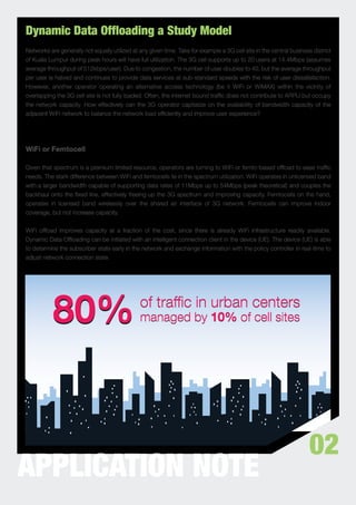 Dynamic Data Offloading a Study Model
Networks are generally not equally utilized at any given time. Take for example a 3G cell site in the central business district
of Kuala Lumpur during peak hours will have full utilization. The 3G cell supports up to 20 users at 14.4Mbps (assumes
average throughput of 512kbps/user). Due to congestion, the number of user doubles to 40, but the average throughput
per user is halved and continues to provide data services at sub-standard speeds with the risk of user dissatisfaction.
However, another operator operating an alternative access technology (be it WiFi or WiMAX) within the vicinity of
overlapping the 3G cell site is not fully loaded. Often, the internet bound trafﬁc does not contribute to ARPU but occupy
the network capacity. How effectively can the 3G operator capitalize on the availability of bandwidth capacity of the
adjacent WiFi network to balance the network load efﬁciently and improve user experience?




WiFi or Femtocell

Given that spectrum is a premium limited resource, operators are turning to WiFi or femto-based ofﬂoad to ease trafﬁc
needs. The stark difference between WiFi and femtocells lie in the spectrum utilization. WiFi operates in unlicensed band
with a larger bandwidth capable of supporting data rates of 11Mbps up to 54Mbps (peak theoretical) and couples the
backhaul onto the ﬁxed line, effectively freeing-up the 3G spectrum and improving capacity. Femtocells on the hand,
operates in licensed band wirelessly over the shared air interface of 3G network. Femtocells can improve indoor
coverage, but not increase capacity.


WiFi ofﬂoad improves capacity at a fraction of the cost, since there is already WiFi infrastructure readily available.
Dynamic Data Ofﬂoading can be initiated with an intelligent connection client in the device (UE). The device (UE) is able
to determine the subscriber state early in the network and exchange information with the policy controller in real-time to
adjust network connection state.




                                                                                                                      02
APPLICATION NOTE
 