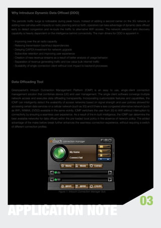 Why Introduce Dynamic Data Ofﬂoad (DDO)

The periodic trafﬁc surge is noticeable during peak hours. Instead of adding a second carrier on the 3G network or
adding new cell sites with impacts on radio planning and so forth, operators can take advantage of dynamic data ofﬂoad
early to detect congestion and re-route the trafﬁc to alternative WiFi access. The network selection and discovery
capability is heavily dependent on the intelligence behind connectivity. The main drivers for DDO is apparent in


 - Improving over the air radio capacity
 - Relieving transmission backhaul dependencies
 - Delaying CAPEX investment for network upgrade
 - Subscriber retention and improving user experience
 - Creation of new revenue streams as a result of better analysis of usage behavior
 - Separation of revenue generating trafﬁc and low value bulk internet trafﬁc
 - Scalability of single connection client without cost impact to backend processes




Data Ofﬂoading Tool

Greenpacket’s Intouch Connection Management Platform (ICMP) is an easy to use, single-client connection
management solution that combines device (UE) and user management. The single-client software converge multiple
network access and executes data ofﬂoading transparently. Incorporating customizable features and capabilities, the
ICMP can intelligently detect the availability of access networks based on signal strength and user policies allowed for
accessing certain data services on a cellular network (such as 3G) and if there is less congested alternative network (such
as WiFi, WiMAX, EVDO) available in the same vicinity. ICMP switchers the user from 3G to WiFi without interruption to
connectivity by ensuring a seamless user experience. As a result of the in-built intelligence, the ICMP can determine the
best available networks for data ofﬂoad within the pre-loaded local policy in the absence of network policy. The added
advantage of the make before break further enhances the seamless connection experience, without requiring a switch
of different connection proﬁles.




                                          Figure 1: Intouch Connection Manager GUI.




                                                                                                                  03
APPLICATION NOTE
 