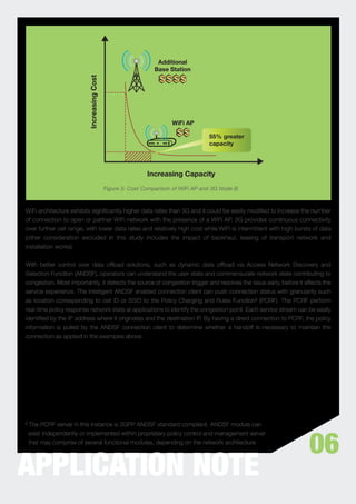 Additional
                                                               Base Station



                          Increasing Cost


                                                                     WiFi AP

                                                                                   55% greater
                                                                                   capacity




                                                            Increasing Capacity
                                            Figure 3: Cost Comparison of WiFi AP and 3G Node B.



WiFi architecture exhibits signiﬁcantly higher data rates than 3G and it could be easily modiﬁed to increase the number
of connection to open or partner WiFi network with the presence of a WiFi AP. 3G provides continuous connectivity
over further cell range, with lower data rates and relatively high cost while WiFi is intermittent with high bursts of data
(other consideration excluded in this study includes the impact of backhaul, leasing of transport network and
installation works).


With better control over data ofﬂoad solutions, such as dynamic data ofﬂoad via Access Network Discovery and
Selection Function (ANDSF), operators can understand the user state and commensurate network state contributing to
congestion. Most importantly, it detects the source of congestion trigger and resolves the issue early, before it affects the
service experience. The intelligent ANDSF enabled connection client can push connection status with granularity such
as location corresponding to cell ID or SSID to the Policy Charging and Rules Function³ (PCRF). The PCRF perform
real-time policy response network state at applications to identify the congestion point. Each service stream can be easily
identiﬁed by the IP address where it originates and the destination IP. By having a direct connection to PCRF, the policy
information is pulled by the ANDSF connection client to determine whether a handoff is necessary to maintain the
connection as applied in the examples above.




³ The PCRF server in this instance is 3GPP ANDSF standard compliant. ANDSF module can



                                                                                                                    06
  exist independently or implemented within proprietary policy control and management server
  that may comprise of several functional modules, depending on the network architecture.




APPLICATION NOTE
 