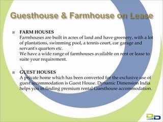    FARM HOUSES
    Farmhouses are built in acres of land and have greenery, with a lot
    of plantations, swimming pool, a tennis court, car garage and
    servant's quarters etc.
    We have a wide range of farmhouses available on rent or lease to
    suite your requirement.

   GUEST HOUSES
    A private home which has been converted for the exclusive use of
    guest accommodation is Guest House. Dynamic Dimension India
    helps you in finding premium rental Guesthouse accommodation.
 