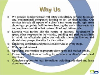    We provide comprehensive real estate consultancy services to Indian
    and multinational companies looking to set up their facility. Our
    services include all aspects of a client’s real estate needs, right from
    choosing appropriate facilities to enhancing the work infrastructure –
    and end to end solution that is streamlined and tailor-made.
   Keeping vital factors like the nature of business, requirement of
    space, other corporate in the vicinity, building and parking facilities
    in mind, we effectively guide our valuable clients in filtering and
    short-listing prospective sites for their office.
   Rendering consistent and professional service at every stage.
   Wide spread network.
   Up to date information on property developers and market trends.
   Customized solutions according to variations in client’s needs and
    objectives.
   Complete support for legal formalities including title deed and lease
    documentation.
 