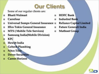 Some of our regular clients are:
   Bharti Walmart                         HDFC Bank
   Carrefour                              IndusInd Bank
   Universal Sompo General Insurance      Reliance Capital Limited
   Iffco Tokio General Insurance          Future Generali India
   MTS ( Mobile Tele Services)            Muthoot Group
   Samsung India(Mobile Division)
   KFC
   Hewitt India
   Geberit Plumbing
   Nitco Tiles
   Dover Securities
   Career Horizon
 