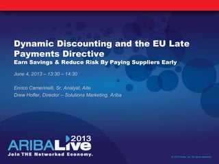Dynamic Discounting and the EU Late
Payments Directive
Earn Savings & Reduce Risk By Paying Suppliers Early
June 4, 2013 – 13:30 – 14:30
Enrico Camerinelli, Sr. Analyst, Aite
Drew Hofler, Director – Solutions Marketing, Ariba
© 2013 Ariba, Inc. All rights reserved.
 