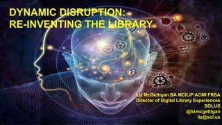 DYNAMIC DISRUPTION:
RE-INVENTING THE LIBRARY
Liz McGettigan BA MCILIP ACMI FRSA
Director of Digital Library Experiences
SOLUS
@lizmcgettigan
liz@sol.us
 
