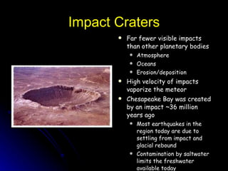 Impact Craters Far fewer visible impacts than other planetary bodies Atmosphere Oceans Erosion/deposition High velocity of impacts vaporize the meteor Chesapeake Bay was created by an impact ~36 million years ago Most earthquakes in the region today are due to settling from impact and glacial rebound Contamination by saltwater limits the freshwater available today 