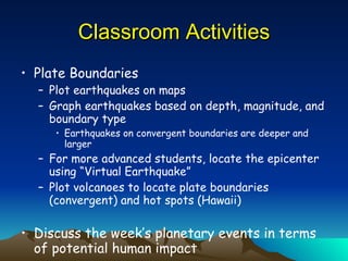 Classroom Activities Plate Boundaries Plot earthquakes on maps Graph earthquakes based on depth, magnitude, and boundary type Earthquakes on convergent boundaries are deeper and larger For more advanced students, locate the epicenter using “Virtual Earthquake” Plot volcanoes to locate plate boundaries (convergent) and hot spots (Hawaii) Discuss the week’s planetary events in terms of potential human impact 