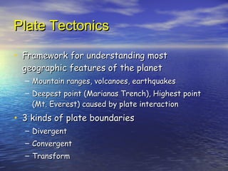 Plate Tectonics Framework for understanding most geographic features of the planet  Mountain ranges, volcanoes, earthquakes Deepest point (Marianas Trench), Highest point (Mt. Everest) caused by plate interaction 3 kinds of plate boundaries Divergent Convergent Transform 