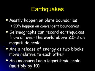 Earthquakes Mostly happen on plate boundaries 90% happen on convergent boundaries Seismographs can record earthquakes from all over the world above 2.5-3 on magnitude scale Are a release of energy as two blocks move relative to each other Are measured on a logarithmic scale (multiply by 10) 