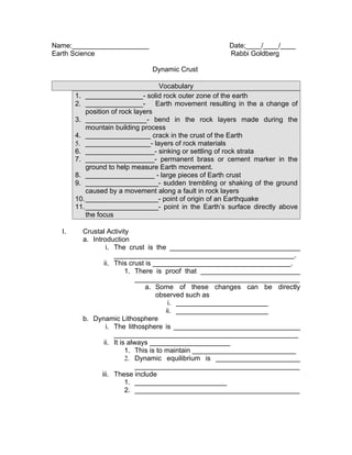 Name:____________________                             Date;____/____/____
Earth Science                                         Rabbi Goldberg

                              Dynamic Crust

                                   Vocabulary
       1. _______________- solid rock outer zone of the earth
       2. _______________- Earth movement resulting in the a change of
           position of rock layers
       3. ________________- bend in the rock layers made during the
           mountain building process
       4. _________________ crack in the crust of the Earth
       5. _________________- layers of rock materials
       6. __________________- sinking or settling of rock strata
       7. __________________- permanent brass or cement marker in the
           ground to help measure Earth movement.
       8. __________________ - large pieces of Earth crust
       9. ___________________- sudden trembling or shaking of the ground
           caused by a movement along a fault in rock layers
       10. ___________________- point of origin of an Earthquake
       11. ___________________- point in the Earth’s surface directly above
           the focus

  I.     Crustal Activity
         a. Introduction
                  i. The crust is the __________________________________
                     _______________________________________________.
                 ii. This crust is ____________________________________.
                          1. There is proof that __________________________
                              ___________________________________________
                                 a. Some of these changes can be directly
                                    observed such as
                                         i. ________________________
                                        ii. ________________________
         b. Dynamic Lithosphere
                  i. The lithosphere is _________________________________
                     ________________________________________________
                 ii. It is always _____________________
                          1. This is to maintain ___________________________
                          2. Dynamic equilibrium is ______________________
                              ___________________________________________
                iii. These include
                          1. ________________________
                          2. ___________________________________________
 