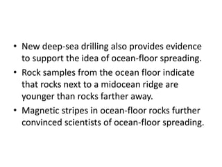 • New deep-sea drilling also provides evidence
to support the idea of ocean-floor spreading.
• Rock samples from the ocean floor indicate
that rocks next to a midocean ridge are
younger than rocks farther away.
• Magnetic stripes in ocean-floor rocks further
convinced scientists of ocean-floor spreading.
 