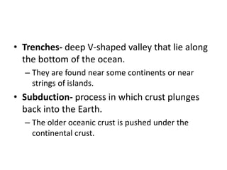 • Trenches- deep V-shaped valley that lie along
the bottom of the ocean.
– They are found near some continents or near
strings of islands.
• Subduction- process in which crust plunges
back into the Earth.
– The older oceanic crust is pushed under the
continental crust.
 