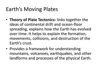 Earth’s Moving Plates
• Theory of Plate Tectonics- links together the
ideas of continental drift and ocean-floor
spreading, explains how the Earth has evolved
over time. It helps to explain the formation,
movements, collisions, and destruction of the
Earth’s crust.
• Provides a framework for understanding
mountains, volcanoes, earthquakes, and other
landforms and processes of the physical Earth.
 