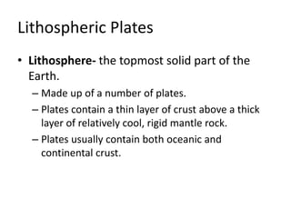 Lithospheric Plates
• Lithosphere- the topmost solid part of the
Earth.
– Made up of a number of plates.
– Plates contain a thin layer of crust above a thick
layer of relatively cool, rigid mantle rock.
– Plates usually contain both oceanic and
continental crust.
 