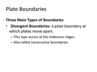 Plate Boundaries
Three Main Types of Boundaries
• Divergent Boundaries- a plate boundary at
which plates move apart.
– This type occurs at the midocean ridges.
– Also called constructive boundaries.
 