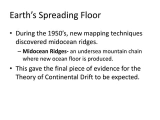 Earth’s Spreading Floor
• During the 1950’s, new mapping techniques
discovered midocean ridges.
– Midocean Ridges- an undersea mountain chain
where new ocean floor is produced.
• This gave the final piece of evidence for the
Theory of Continental Drift to be expected.
 